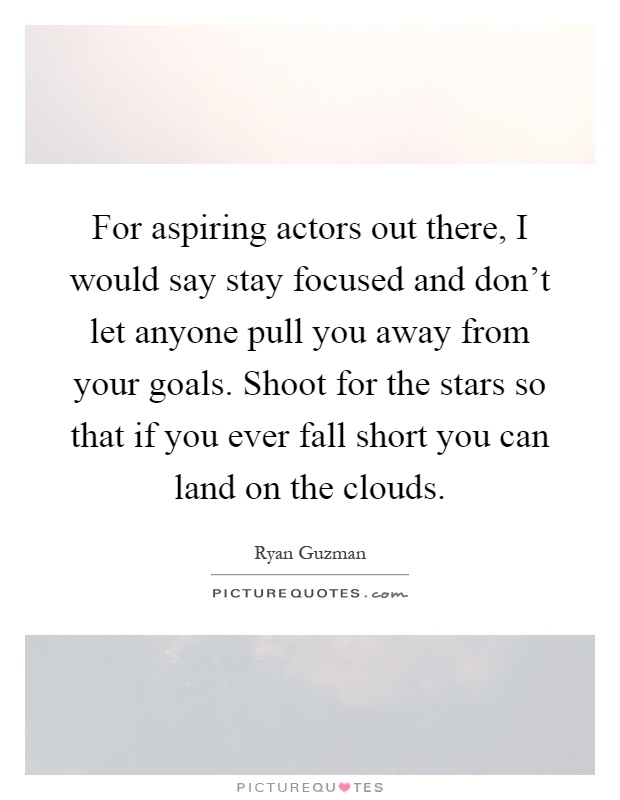 For aspiring actors out there, I would say stay focused and don't let anyone pull you away from your goals. Shoot for the stars so that if you ever fall short you can land on the clouds Picture Quote #1