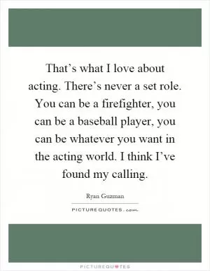 That’s what I love about acting. There’s never a set role. You can be a firefighter, you can be a baseball player, you can be whatever you want in the acting world. I think I’ve found my calling Picture Quote #1
