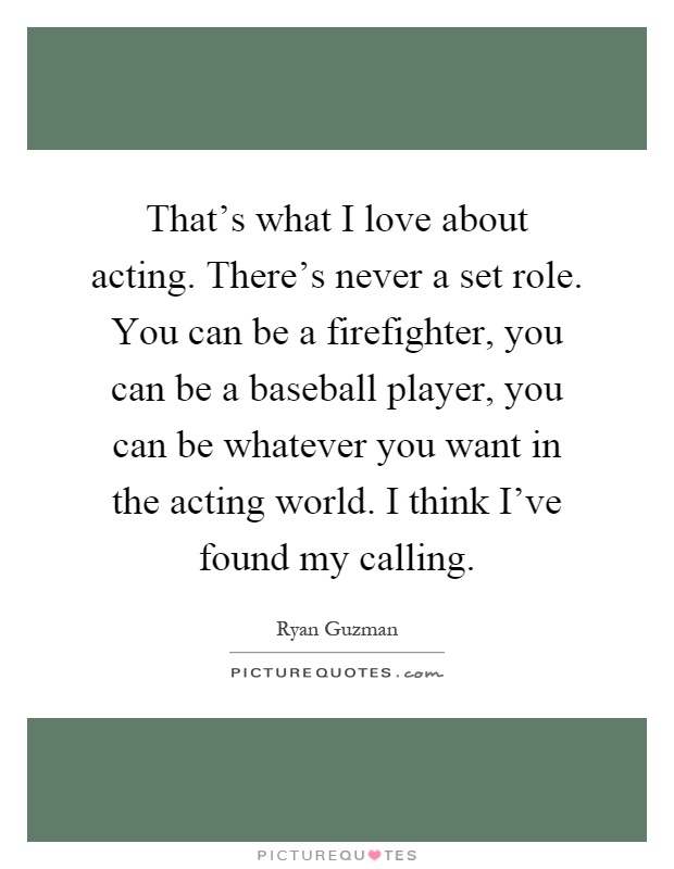 That's what I love about acting. There's never a set role. You can be a firefighter, you can be a baseball player, you can be whatever you want in the acting world. I think I've found my calling Picture Quote #1