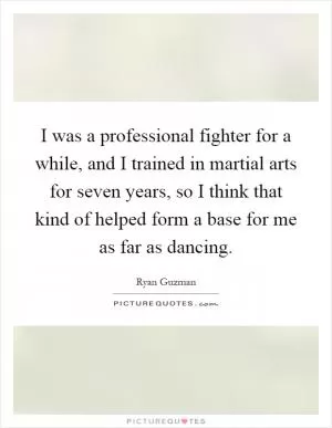 I was a professional fighter for a while, and I trained in martial arts for seven years, so I think that kind of helped form a base for me as far as dancing Picture Quote #1