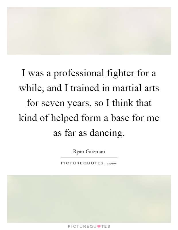 I was a professional fighter for a while, and I trained in martial arts for seven years, so I think that kind of helped form a base for me as far as dancing Picture Quote #1