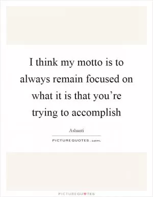 I think my motto is to always remain focused on what it is that you’re trying to accomplish Picture Quote #1
