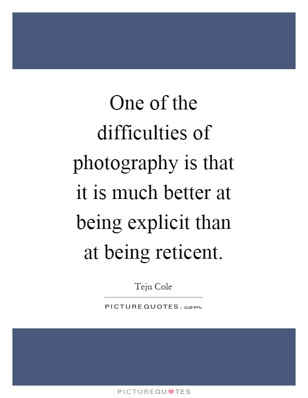 One of the difficulties of photography is that it is much better at being explicit than at being reticent Picture Quote #1