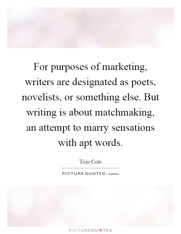 For purposes of marketing, writers are designated as poets, novelists, or something else. But writing is about matchmaking, an attempt to marry sensations with apt words Picture Quote #1