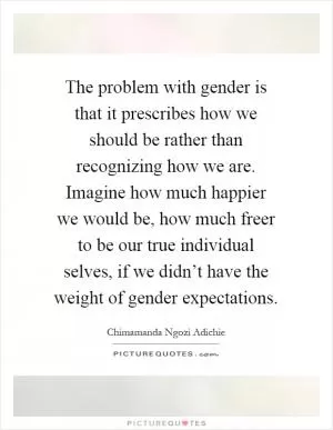 The problem with gender is that it prescribes how we should be rather than recognizing how we are. Imagine how much happier we would be, how much freer to be our true individual selves, if we didn’t have the weight of gender expectations Picture Quote #1