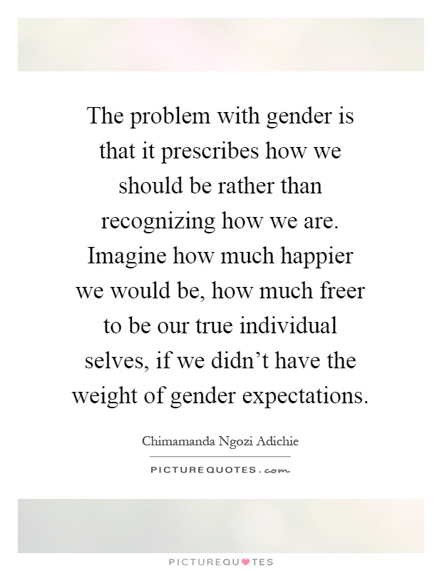 The problem with gender is that it prescribes how we should be rather than recognizing how we are. Imagine how much happier we would be, how much freer to be our true individual selves, if we didn't have the weight of gender expectations Picture Quote #1