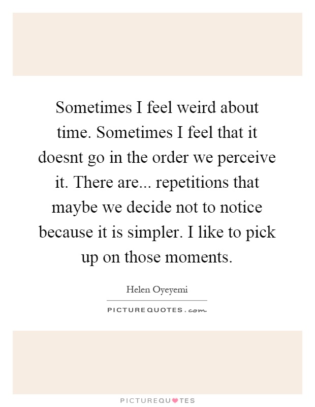 Sometimes I feel weird about time. Sometimes I feel that it doesnt go in the order we perceive it. There are... repetitions that maybe we decide not to notice because it is simpler. I like to pick up on those moments Picture Quote #1
