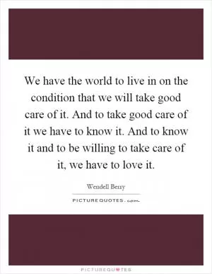 We have the world to live in on the condition that we will take good care of it. And to take good care of it we have to know it. And to know it and to be willing to take care of it, we have to love it Picture Quote #1