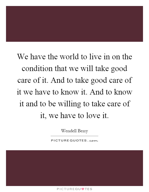 We have the world to live in on the condition that we will take good care of it. And to take good care of it we have to know it. And to know it and to be willing to take care of it, we have to love it Picture Quote #1