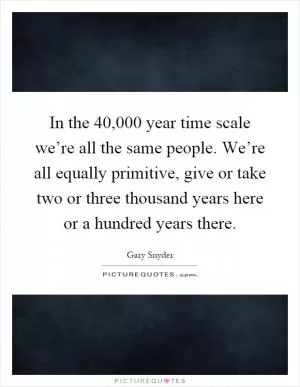 In the 40,000 year time scale we’re all the same people. We’re all equally primitive, give or take two or three thousand years here or a hundred years there Picture Quote #1