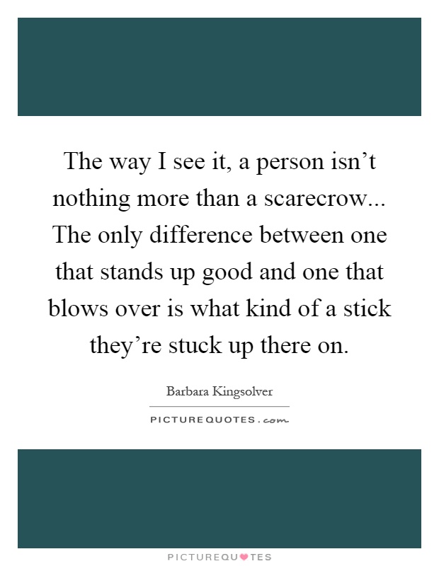 The way I see it, a person isn't nothing more than a scarecrow... The only difference between one that stands up good and one that blows over is what kind of a stick they're stuck up there on Picture Quote #1