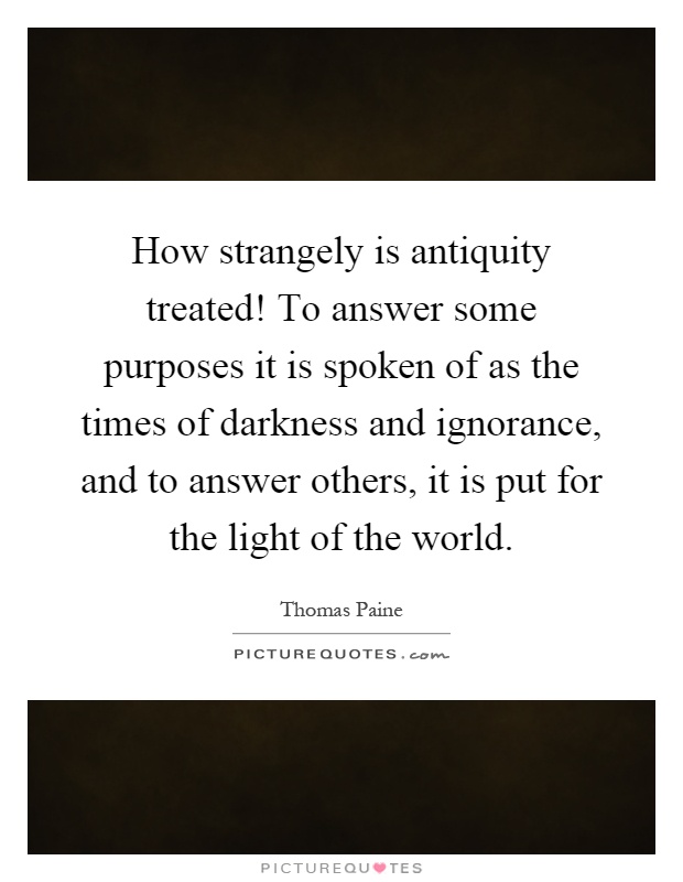 How strangely is antiquity treated! To answer some purposes it is spoken of as the times of darkness and ignorance, and to answer others, it is put for the light of the world Picture Quote #1
