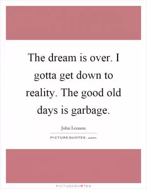 The dream is over. I gotta get down to reality. The good old days is garbage Picture Quote #1