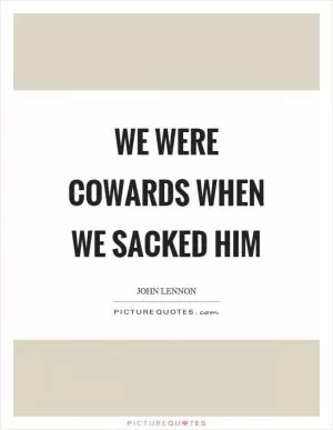 We were cowards when we sacked him Picture Quote #1
