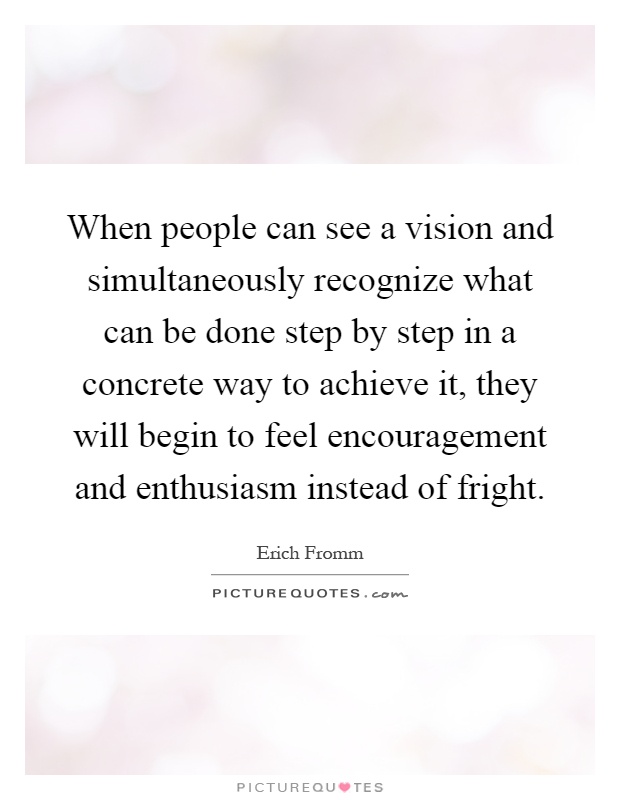When people can see a vision and simultaneously recognize what can be done step by step in a concrete way to achieve it, they will begin to feel encouragement and enthusiasm instead of fright Picture Quote #1