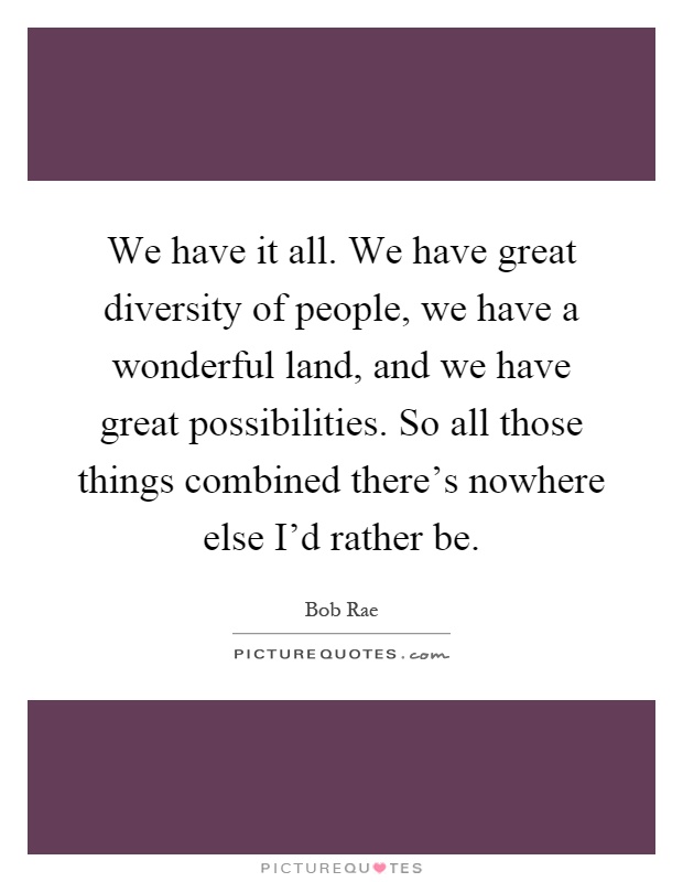 We have it all. We have great diversity of people, we have a wonderful land, and we have great possibilities. So all those things combined there's nowhere else I'd rather be Picture Quote #1
