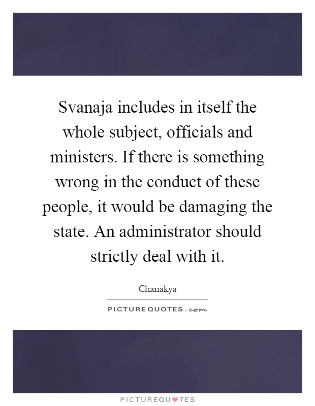 Svanaja includes in itself the whole subject, officials and ministers. If there is something wrong in the conduct of these people, it would be damaging the state. An administrator should strictly deal with it Picture Quote #1