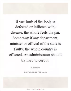 If one limb of the body is defected or inflicted with, disease, the whole feels tha pai. Some way if any department, minister or official of the state is faulty, the whole country is effected. An administrator should try hard to curb it Picture Quote #1