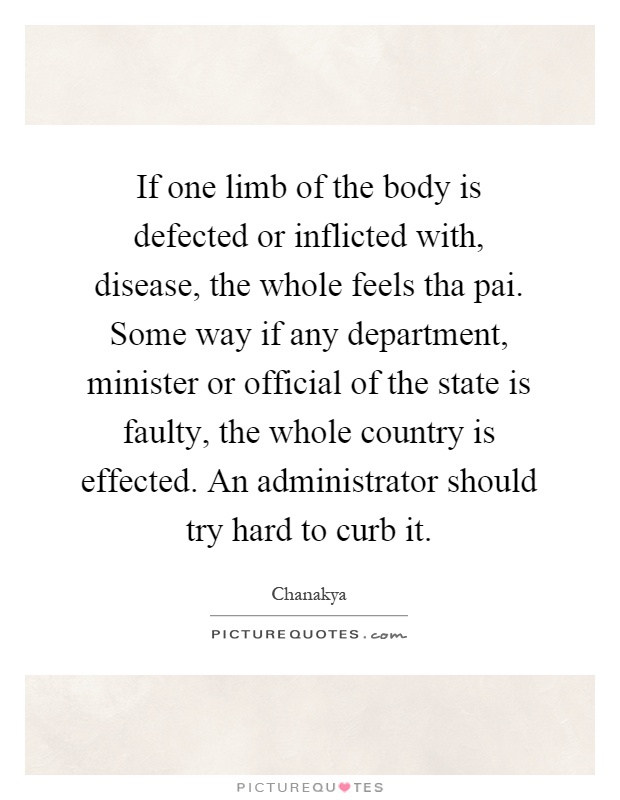 If one limb of the body is defected or inflicted with, disease, the whole feels tha pai. Some way if any department, minister or official of the state is faulty, the whole country is effected. An administrator should try hard to curb it Picture Quote #1