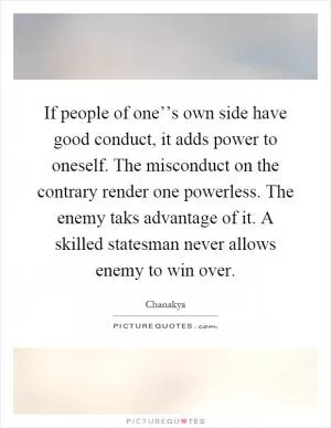 If people of one’’s own side have good conduct, it adds power to oneself. The misconduct on the contrary render one powerless. The enemy taks advantage of it. A skilled statesman never allows enemy to win over Picture Quote #1