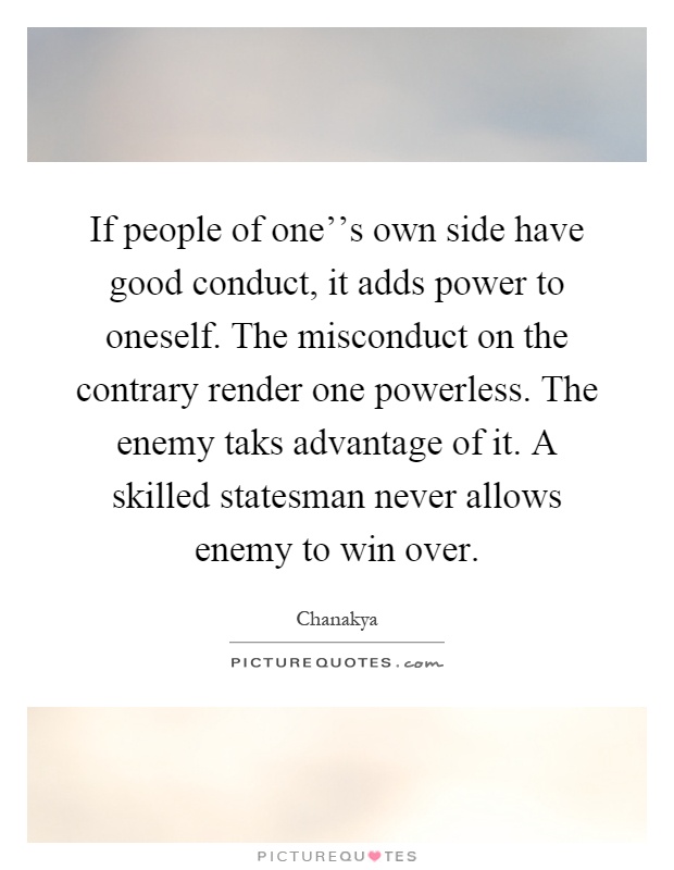 If people of one''s own side have good conduct, it adds power to oneself. The misconduct on the contrary render one powerless. The enemy taks advantage of it. A skilled statesman never allows enemy to win over Picture Quote #1