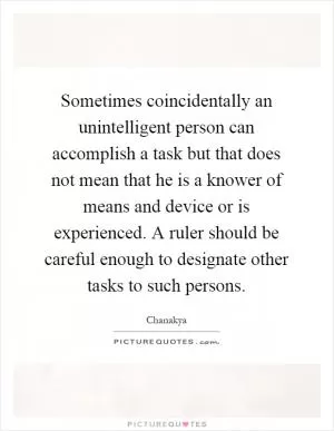 Sometimes coincidentally an unintelligent person can accomplish a task but that does not mean that he is a knower of means and device or is experienced. A ruler should be careful enough to designate other tasks to such persons Picture Quote #1