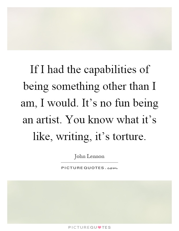 If I had the capabilities of being something other than I am, I would. It's no fun being an artist. You know what it's like, writing, it's torture Picture Quote #1
