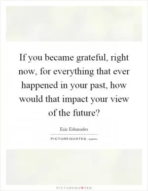 If you became grateful, right now, for everything that ever happened in your past, how would that impact your view of the future? Picture Quote #1