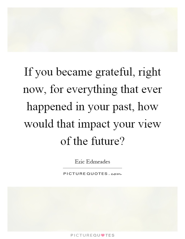 If you became grateful, right now, for everything that ever happened in your past, how would that impact your view of the future? Picture Quote #1