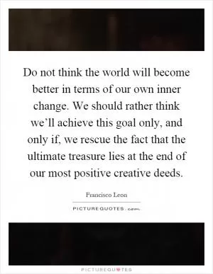 Do not think the world will become better in terms of our own inner change. We should rather think we’ll achieve this goal only, and only if, we rescue the fact that the ultimate treasure lies at the end of our most positive creative deeds Picture Quote #1