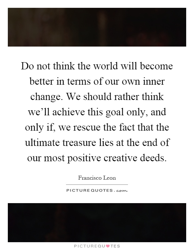 Do not think the world will become better in terms of our own inner change. We should rather think we'll achieve this goal only, and only if, we rescue the fact that the ultimate treasure lies at the end of our most positive creative deeds Picture Quote #1