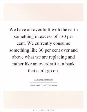 We have an overdraft with the earth something in excess of 130 per cent. We currently consume something like 30 per cent over and above what we are replacing and rather like an overdraft at a bank that can’t go on Picture Quote #1