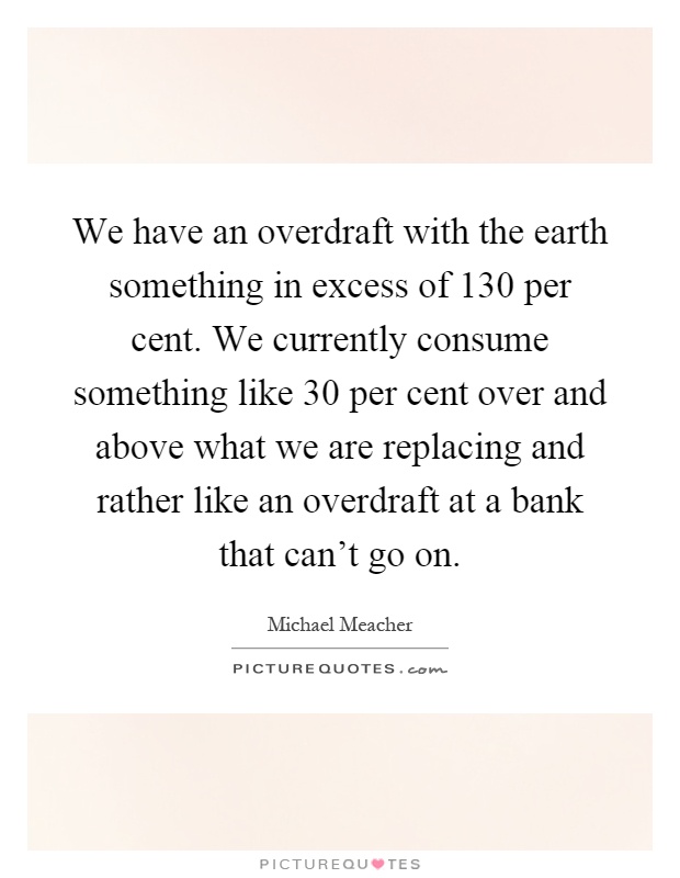 We have an overdraft with the earth something in excess of 130 per cent. We currently consume something like 30 per cent over and above what we are replacing and rather like an overdraft at a bank that can't go on Picture Quote #1