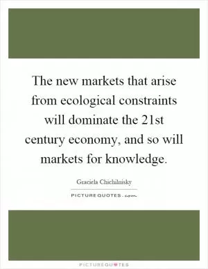 The new markets that arise from ecological constraints will dominate the 21st century economy, and so will markets for knowledge Picture Quote #1