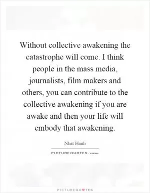 Without collective awakening the catastrophe will come. I think people in the mass media, journalists, film makers and others, you can contribute to the collective awakening if you are awake and then your life will embody that awakening Picture Quote #1