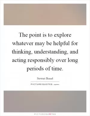 The point is to explore whatever may be helpful for thinking, understanding, and acting responsibly over long periods of time Picture Quote #1