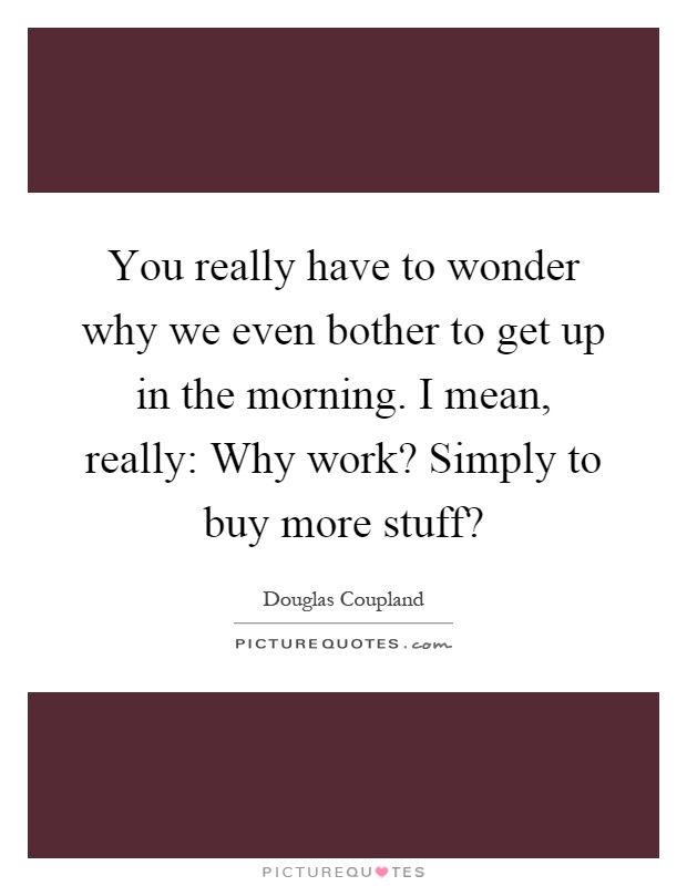 You really have to wonder why we even bother to get up in the morning. I mean, really: Why work? Simply to buy more stuff? Picture Quote #1