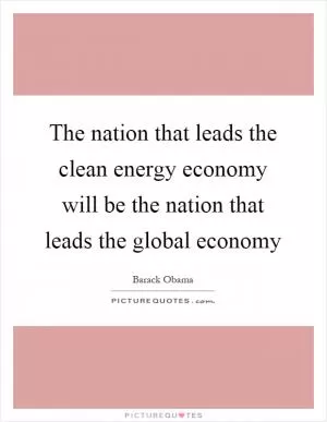 The nation that leads the clean energy economy will be the nation that leads the global economy Picture Quote #1