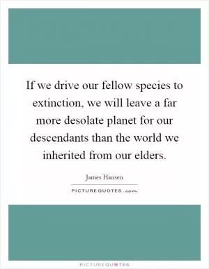 If we drive our fellow species to extinction, we will leave a far more desolate planet for our descendants than the world we inherited from our elders Picture Quote #1