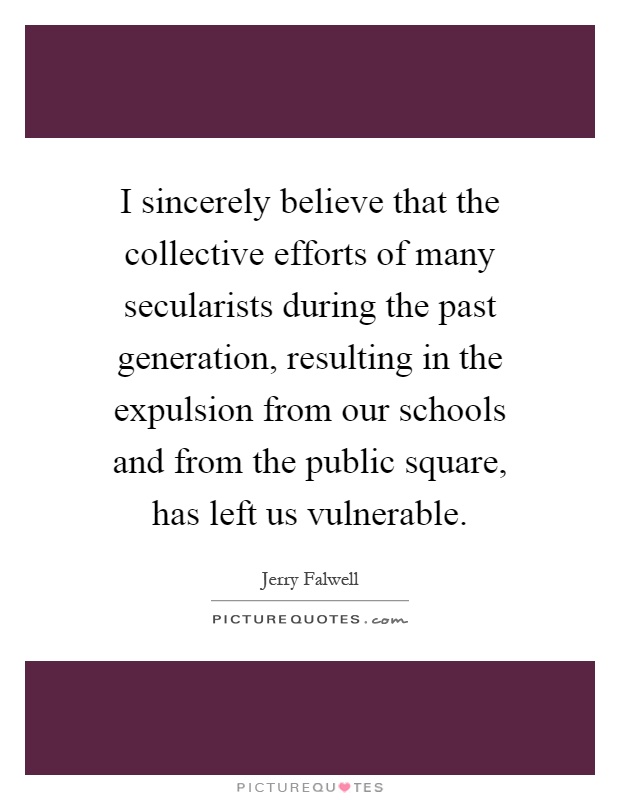 I sincerely believe that the collective efforts of many secularists during the past generation, resulting in the expulsion from our schools and from the public square, has left us vulnerable Picture Quote #1