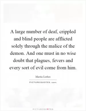 A large number of deaf, crippled and blind people are afflicted solely through the malice of the demon. And one must in no wise doubt that plagues, fevers and every sort of evil come from him Picture Quote #1