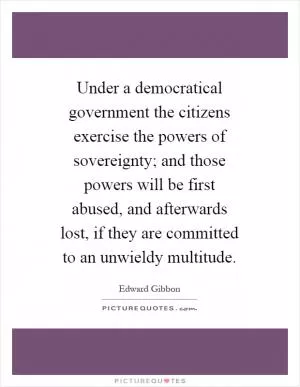 Under a democratical government the citizens exercise the powers of sovereignty; and those powers will be first abused, and afterwards lost, if they are committed to an unwieldy multitude Picture Quote #1