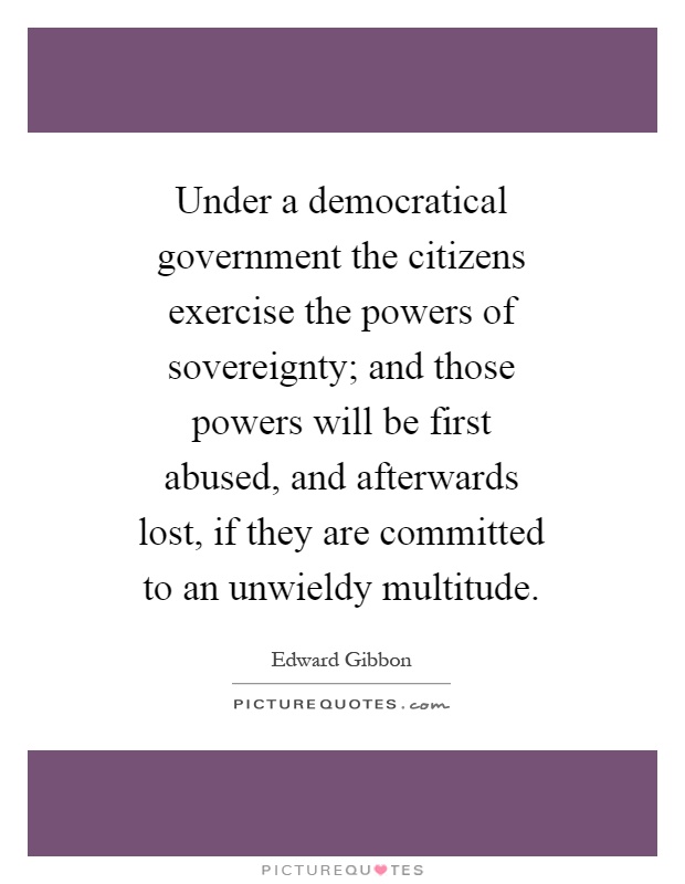 Under a democratical government the citizens exercise the powers of sovereignty; and those powers will be first abused, and afterwards lost, if they are committed to an unwieldy multitude Picture Quote #1