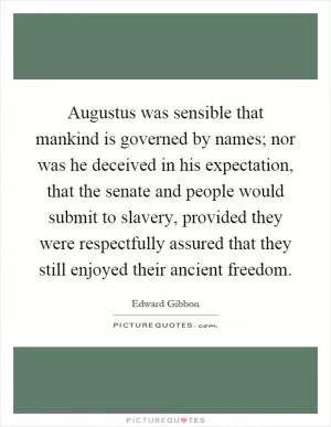 Augustus was sensible that mankind is governed by names; nor was he deceived in his expectation, that the senate and people would submit to slavery, provided they were respectfully assured that they still enjoyed their ancient freedom Picture Quote #1