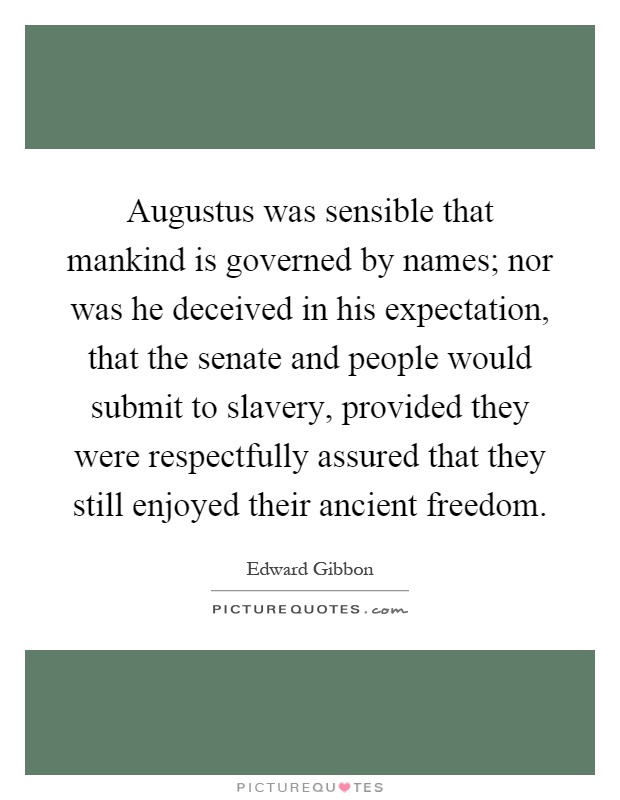 Augustus was sensible that mankind is governed by names; nor was he deceived in his expectation, that the senate and people would submit to slavery, provided they were respectfully assured that they still enjoyed their ancient freedom Picture Quote #1