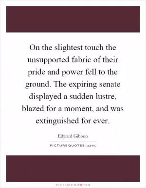 On the slightest touch the unsupported fabric of their pride and power fell to the ground. The expiring senate displayed a sudden lustre, blazed for a moment, and was extinguished for ever Picture Quote #1