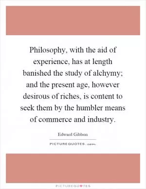 Philosophy, with the aid of experience, has at length banished the study of alchymy; and the present age, however desirous of riches, is content to seek them by the humbler means of commerce and industry Picture Quote #1