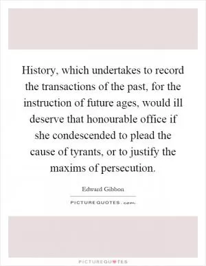 History, which undertakes to record the transactions of the past, for the instruction of future ages, would ill deserve that honourable office if she condescended to plead the cause of tyrants, or to justify the maxims of persecution Picture Quote #1