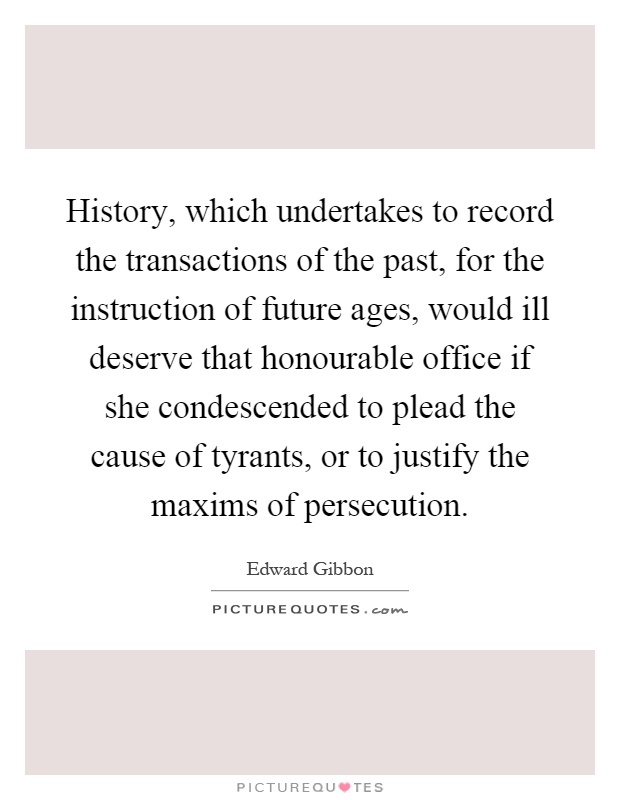 History, which undertakes to record the transactions of the past, for the instruction of future ages, would ill deserve that honourable office if she condescended to plead the cause of tyrants, or to justify the maxims of persecution Picture Quote #1