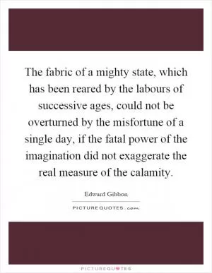 The fabric of a mighty state, which has been reared by the labours of successive ages, could not be overturned by the misfortune of a single day, if the fatal power of the imagination did not exaggerate the real measure of the calamity Picture Quote #1